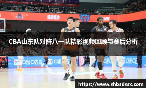 CBA山东队对阵八一队精彩视频回顾与赛后分析